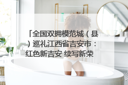 全国双拥模范城（县）巡礼江西省吉安市：红色新吉安 续写新荣光 奋力谱写新时代双拥工作新篇章
